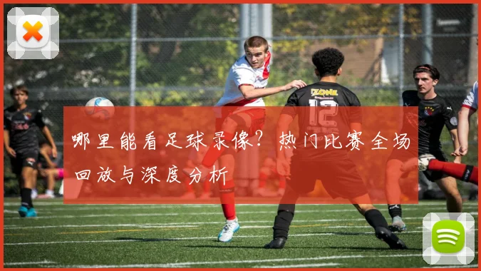 哪里能看足球录像？热门比赛全场回放与深度分析