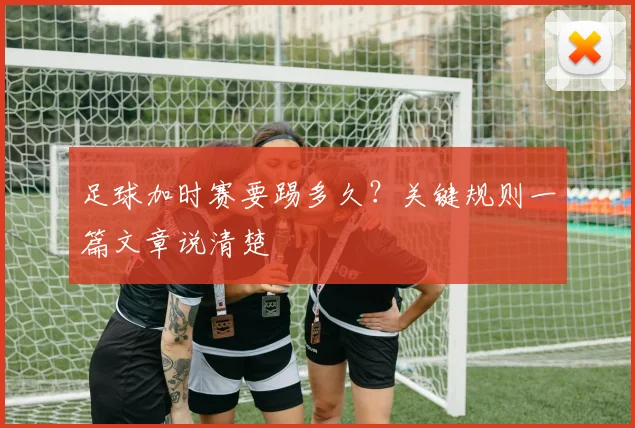 足球加时赛要踢多久？关键规则一篇文章说清楚