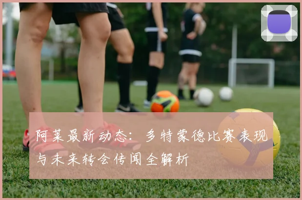 阿莱最新动态：多特蒙德比赛表现与未来转会传闻全解析