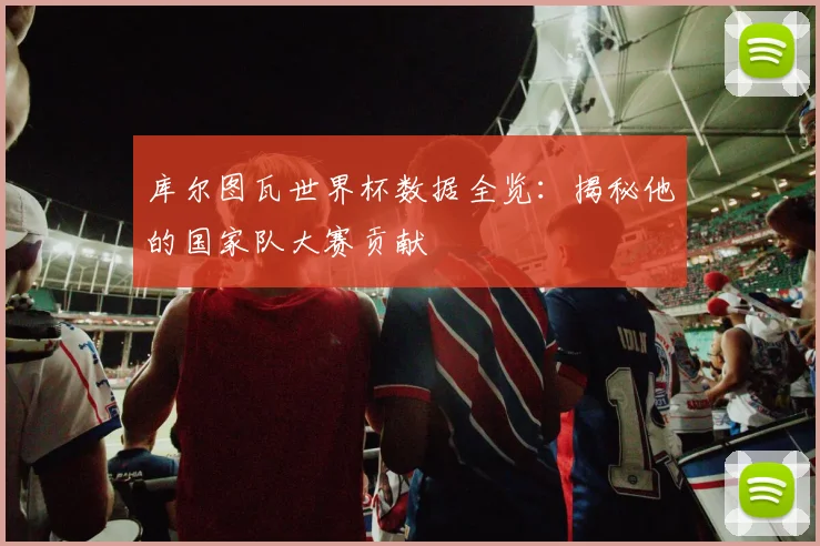 库尔图瓦世界杯数据全览：揭秘他的国家队大赛贡献